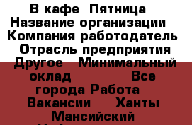 В кафе "Пятница › Название организации ­ Компания-работодатель › Отрасль предприятия ­ Другое › Минимальный оклад ­ 25 000 - Все города Работа » Вакансии   . Ханты-Мансийский,Нефтеюганск г.